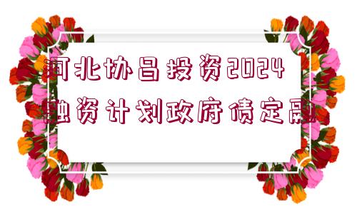 河北協(xié)昌投資2024融資計(jì)劃政府債定融