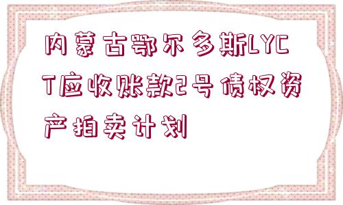 內(nèi)蒙古鄂爾多斯LYCT應(yīng)收賬款2號(hào)債權(quán)資產(chǎn)拍賣計(jì)劃