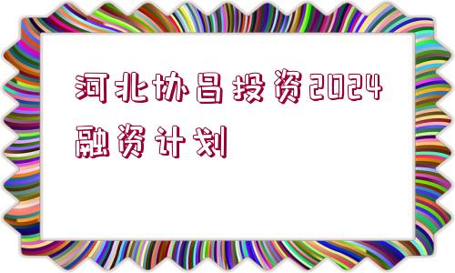 河北協(xié)昌投資2024融資計(jì)劃
