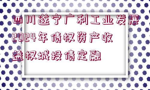 四川遂寧廣利工業(yè)發(fā)展2024年債權(quán)資產(chǎn)收益權(quán)城投債定融