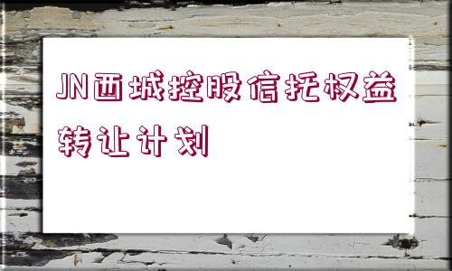 JN西城控股信托權(quán)益轉(zhuǎn)讓計(jì)劃