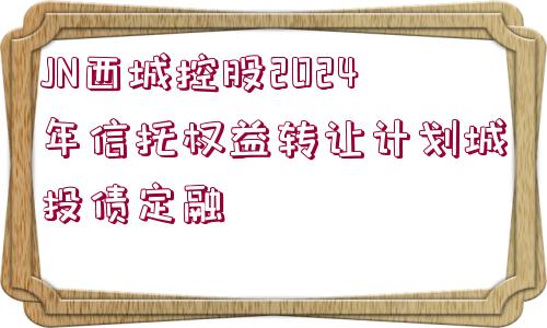 JN西城控股2024年信托權(quán)益轉(zhuǎn)讓計(jì)劃城投債定融