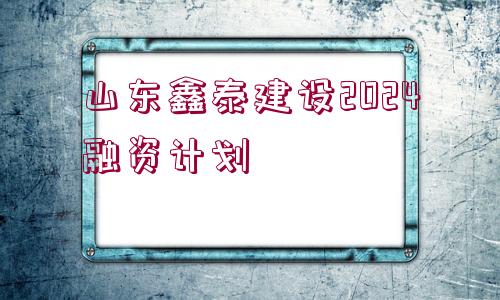 山東鑫泰建設(shè)2024融資計劃