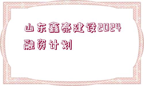 山東鑫泰建設(shè)2024融資計劃