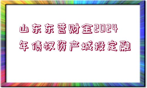 山東東營財金2024年債權(quán)資產(chǎn)城投定融