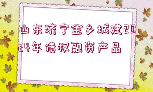 山東濟(jì)寧金鄉(xiāng)城建2024年債權(quán)融資產(chǎn)品