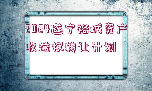 2024遂寧裕城資產(chǎn)收益權轉讓計劃