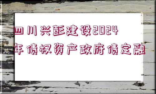 四川興彭建設(shè)2024年債權(quán)資產(chǎn)政府債定融