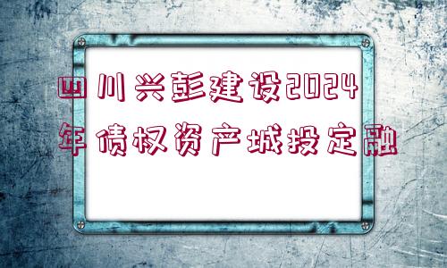 四川興彭建設(shè)2024年債權(quán)資產(chǎn)城投定融