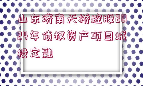 山東濟南天橋控股2024年債權資產(chǎn)項目城投定融